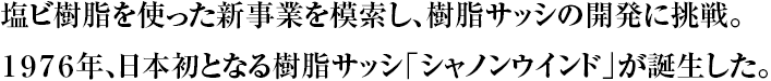 塩ビ樹脂を使った新事業を模索し、樹脂サッシの開発に挑戦。１９７６年、日本初となる樹脂サッシ「シャノンウインド」が誕生した。