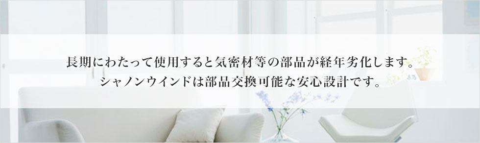 長期にわたって使用すると気密材等の部品が経年劣化します。シャノンウインドは部品交換可能な安心設計です。