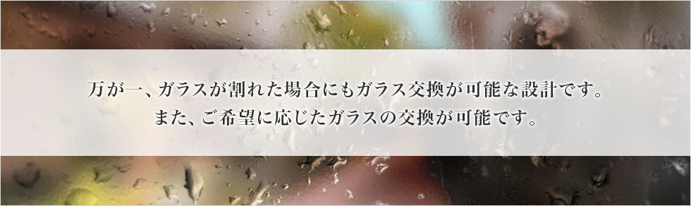 万が一ガラスが割れた場合にもガラス交換が可能な設計です。また、ご希望に応じたガラスの交換が可能です。