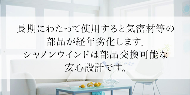 長期にわたって使用すると気密材等の部品が経年劣化します。シャノンウインドは部品交換可能な安心設計です。