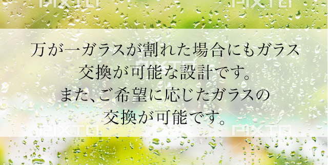 万が一ガラスが割れた場合にもガラス交換が可能な設計です。また、ご希望に応じたガラスの交換が可能です。